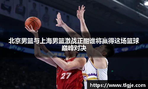 北京男篮与上海男篮激战正酣谁将赢得这场篮球巅峰对决