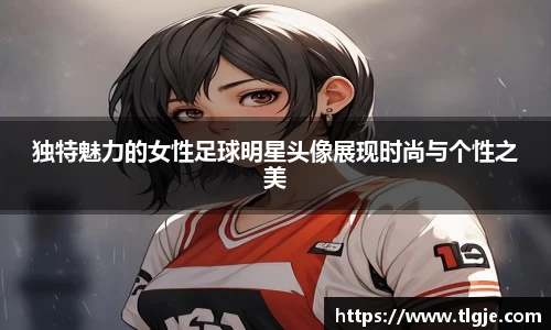 独特魅力的女性足球明星头像展现时尚与个性之美