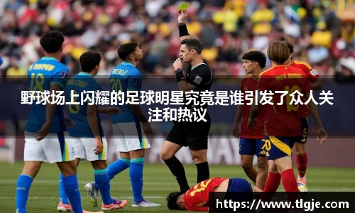 野球场上闪耀的足球明星究竟是谁引发了众人关注和热议